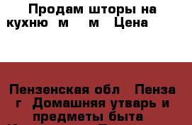 Продам шторы на кухню 3м*1,9м › Цена ­ 1 100 - Пензенская обл., Пенза г. Домашняя утварь и предметы быта » Интерьер   . Пензенская обл.,Пенза г.